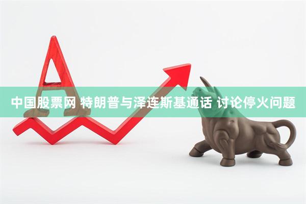 中国股票网 特朗普与泽连斯基通话 讨论停火问题
