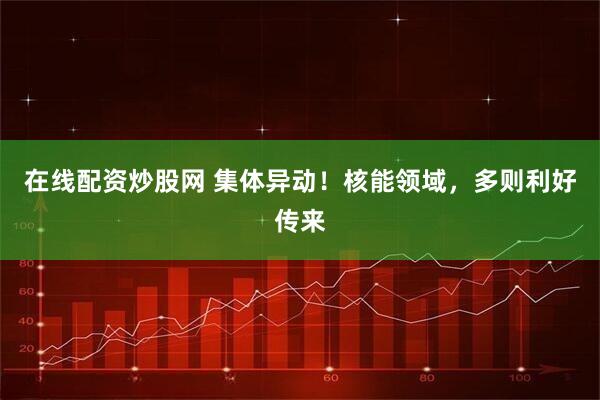 在线配资炒股网 集体异动！核能领域，多则利好传来