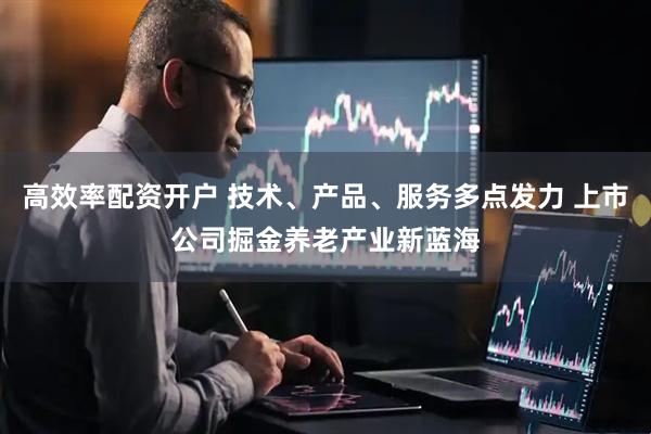 高效率配资开户 技术、产品、服务多点发力 上市公司掘金养老产业新蓝海