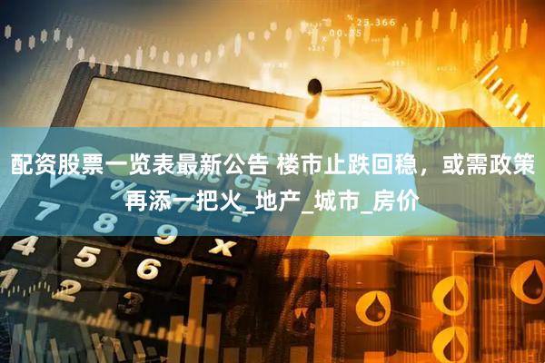 配资股票一览表最新公告 楼市止跌回稳，或需政策再添一把火_地产_城市_房价