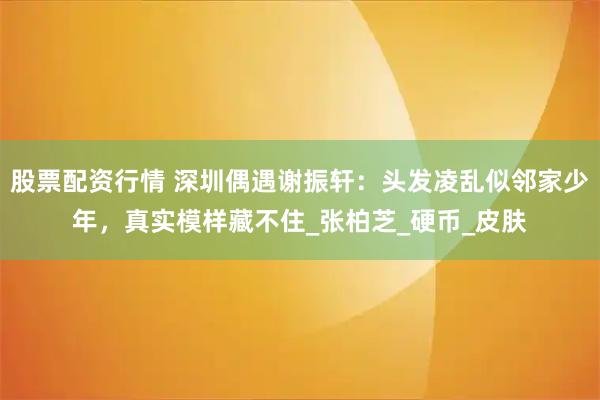 股票配资行情 深圳偶遇谢振轩：头发凌乱似邻家少年，真实模样藏不住_张柏芝_硬币_皮肤