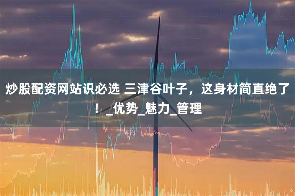 炒股配资网站识必选 三津谷叶子，这身材简直绝了！_优势_魅力_管理