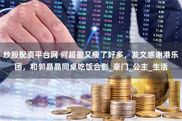 炒股配资平台网 何超盈又瘦了好多，发文感谢港乐团，和郭晶晶同桌吃饭合影_豪门_公主_生活
