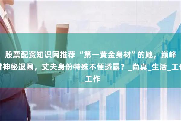 股票配资知识网推荐 “第一黄金身材”的她，巅峰时神秘退圈，丈夫身份特殊不便透露？_尚真_生活_工作