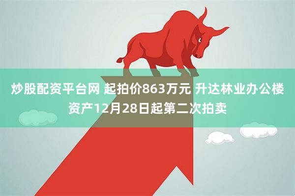 炒股配资平台网 起拍价863万元 升达林业办公楼资产12月28日起第二次拍卖