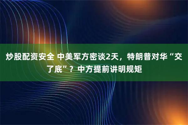 炒股配资安全 中美军方密谈2天，特朗普对华“交了底”？中方提前讲明规矩