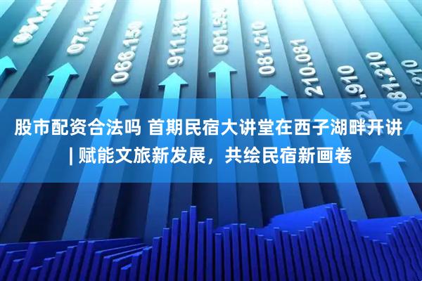 股市配资合法吗 首期民宿大讲堂在西子湖畔开讲 | 赋能文旅新发展，共绘民宿新画卷