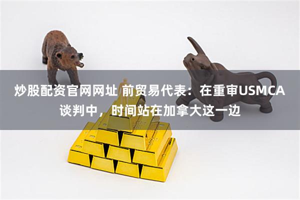 炒股配资官网网址 前贸易代表：在重审USMCA谈判中，时间站在加拿大这一边