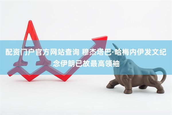 配资门户官方网站查询 穆杰塔巴·哈梅内伊发文纪念伊朗已故最高领袖