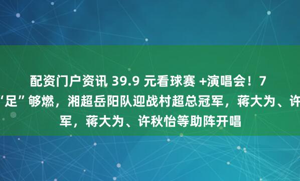 配资门户资讯 39.9 元看球赛 +演唱会！7 月4日奥体中心“足”够燃，湘超岳阳队迎战村超总冠军，蒋大为、许秋怡等助阵开唱