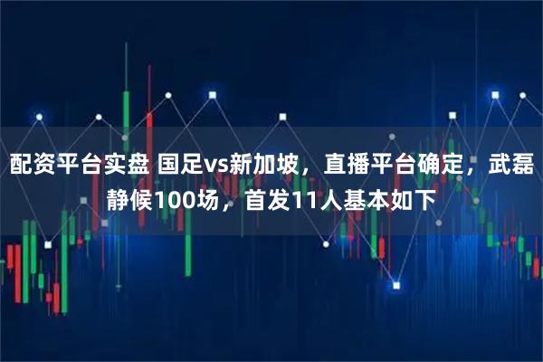 配资平台实盘 国足vs新加坡，直播平台确定，武磊静候100场，首发11人基本如下
