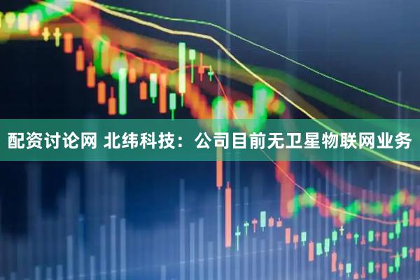配资讨论网 北纬科技：公司目前无卫星物联网业务